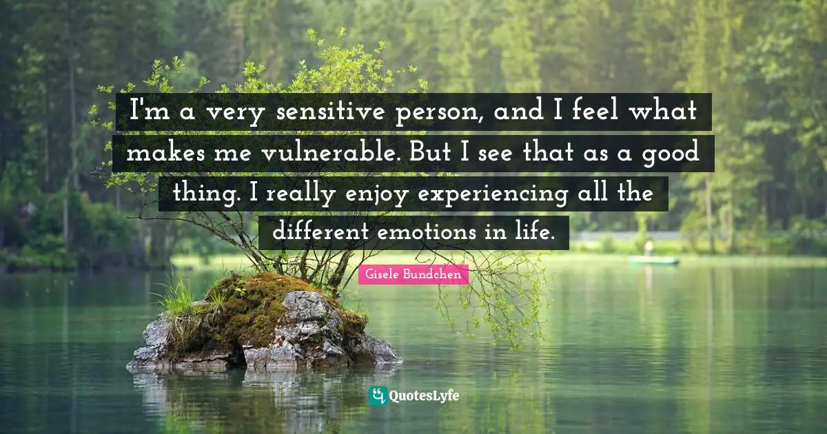 I'm a very sensitive person, and I feel what makes me vulnerable. But I see that as a good thing. I really enjoy experiencing all the different emotions in life.