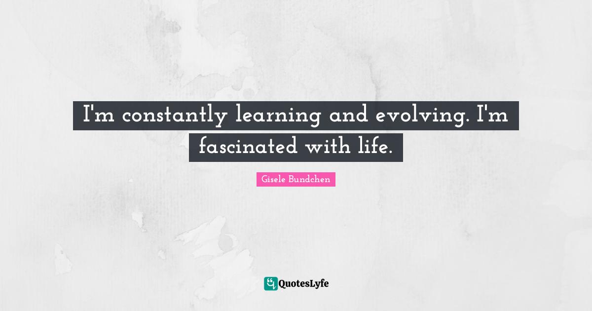 I'm constantly learning and evolving. I'm fascinated with life.