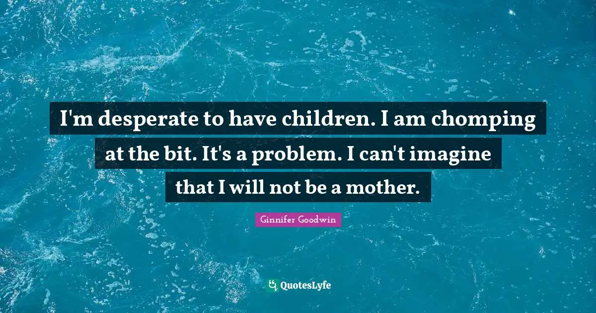 I'm desperate to have children. I am chomping at the bit. It's a problem. I can't imagine that I will not be a mother.