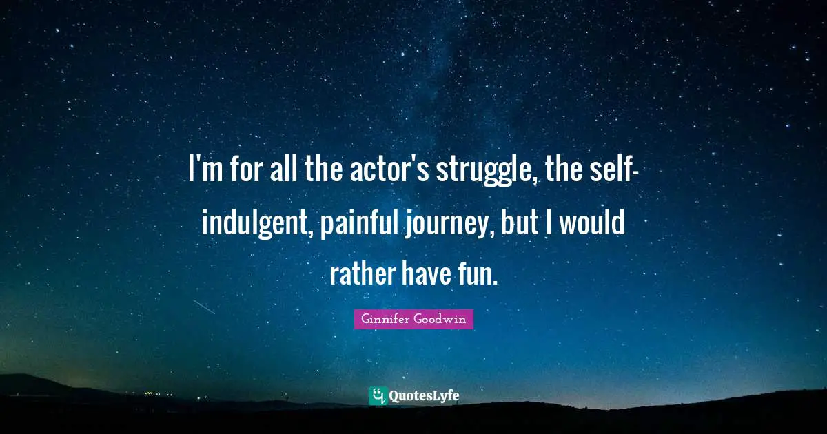 I'm for all the actor's struggle, the self-indulgent, painful journey, but I would rather have fun.