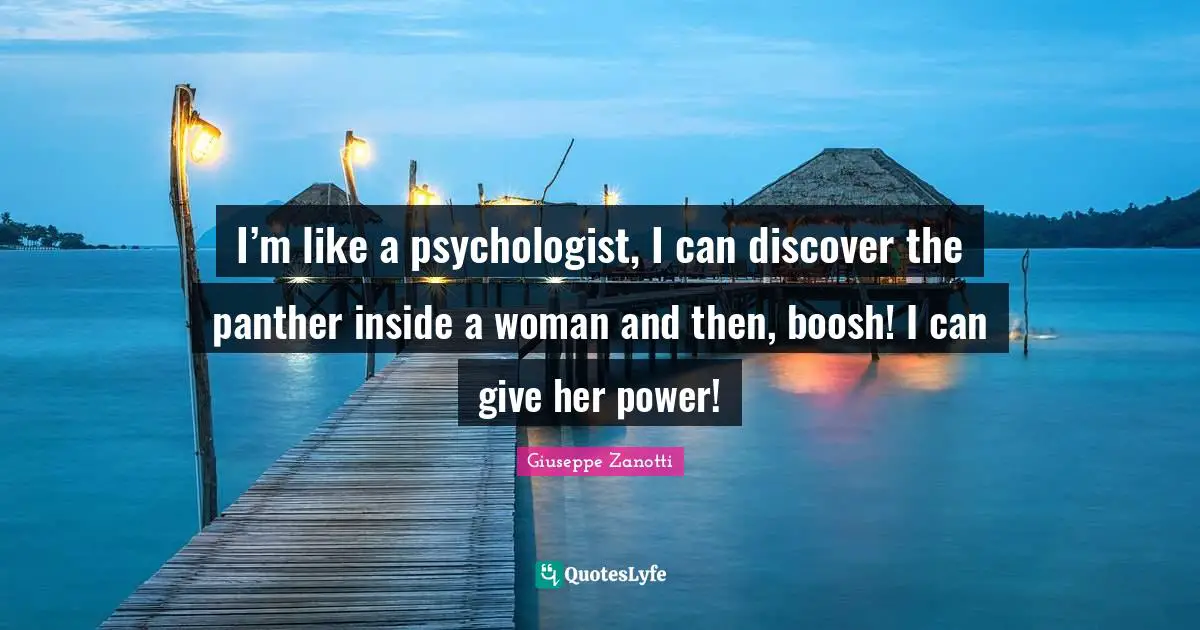 I’m like a psychologist, I can discover the panther inside a woman and then, boosh! I can give her power!