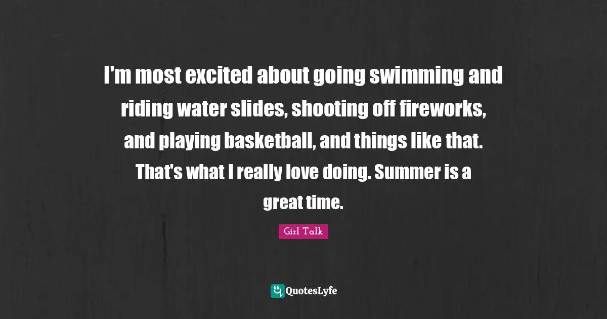 Girl Talk Quotes: "I'm most excited about going swimming and riding water slides, shooting off fireworks, and playing basketball, and things like that. That's what I really love doing. Summer is a great time."