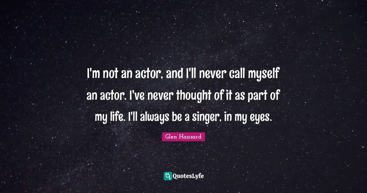 I'm not an actor, and I'll never call myself an actor. I've never thought of it as part of my life. I'll always be a singer, in my eyes.