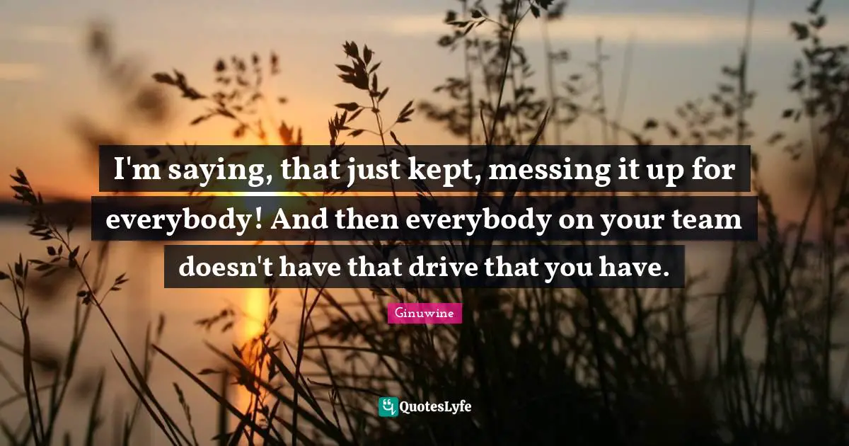 I'm saying, that just kept, messing it up for everybody! And then everybody on your team doesn't have that drive that you have.