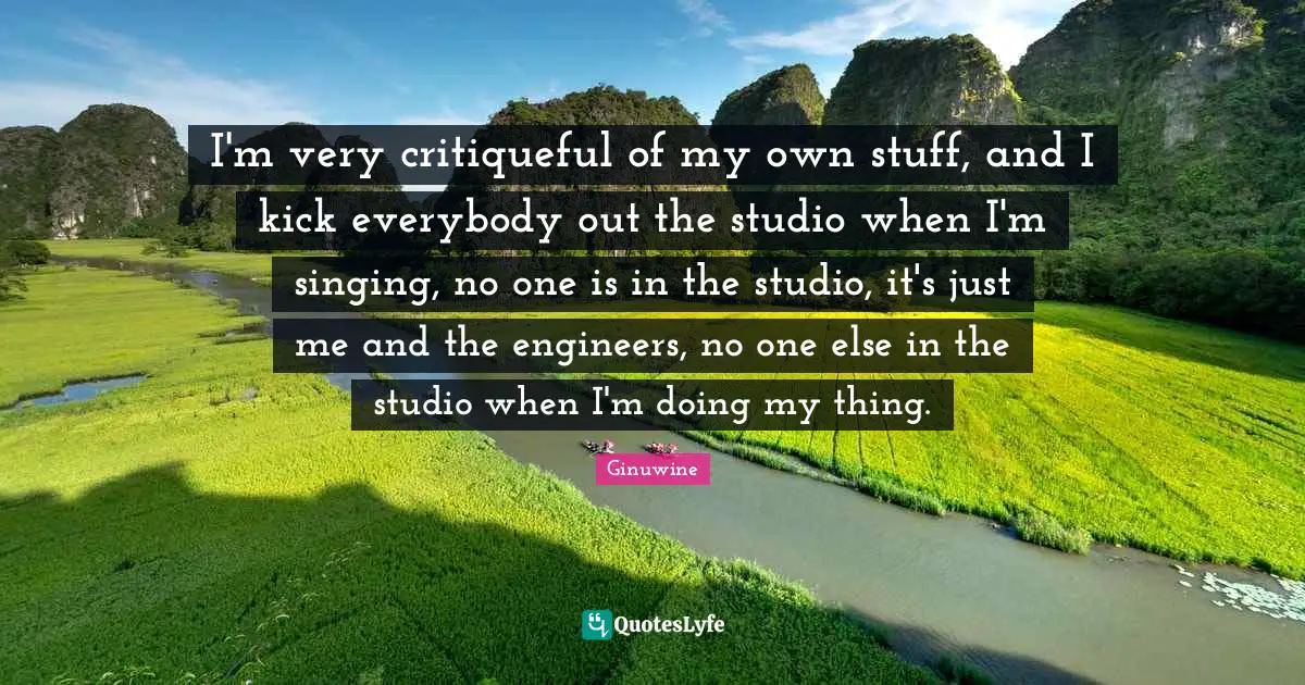 I'm very critiqueful of my own stuff, and I kick everybody out the studio when I'm singing, no one is in the studio, it's just me and the engineers, no one else in the studio when I'm doing my thing.