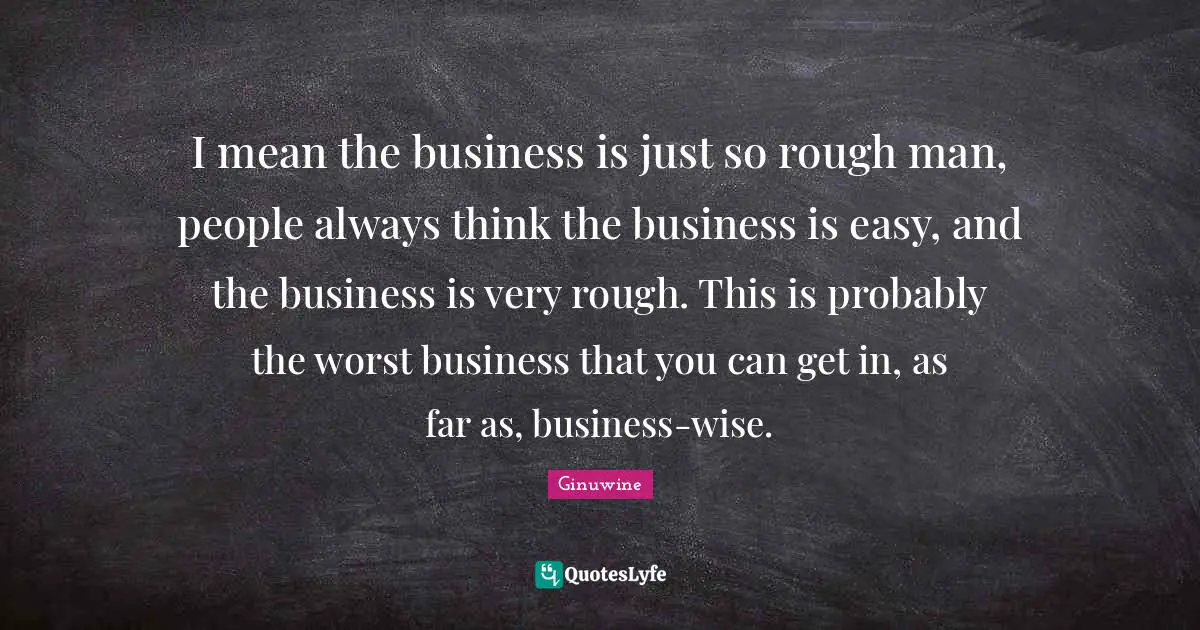 I mean the business is just so rough man, people always think the business is easy, and the business is very rough. This is probably the worst business that you can get in, as far as, business-wise.