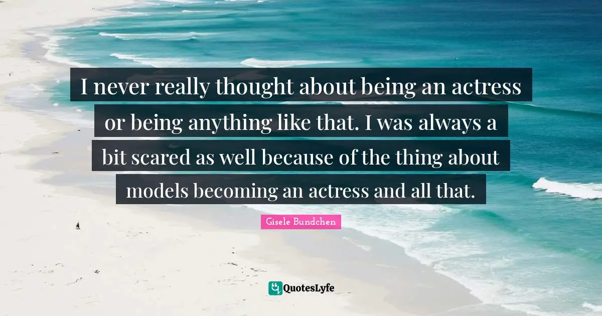 I never really thought about being an actress or being anything like that. I was always a bit scared as well because of the thing about models becoming an actress and all that.