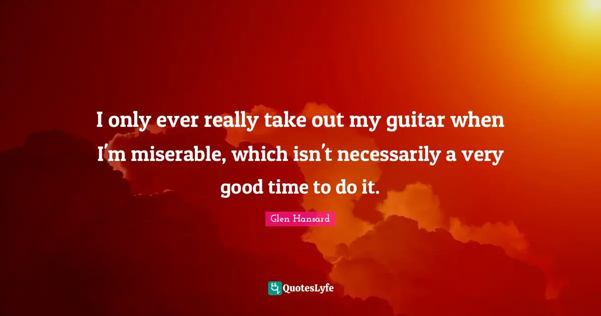 I only ever really take out my guitar when I'm miserable, which isn't necessarily a very good time to do it.