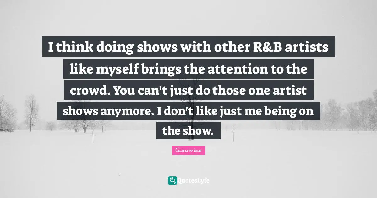 I think doing shows with other R&B artists like myself brings the attention to the crowd. You can't just do those one artist shows anymore. I don't like just me being on the show.