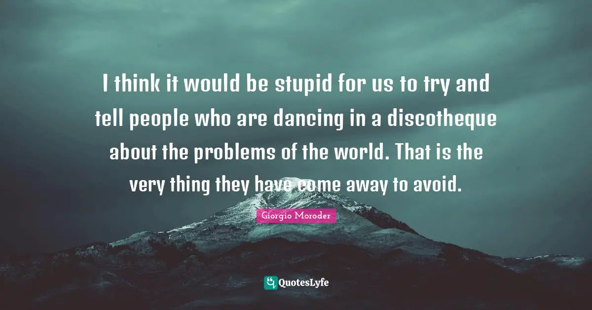 I think it would be stupid for us to try and tell people who are dancing in a discotheque about the problems of the world. That is the very thing they have come away to avoid.