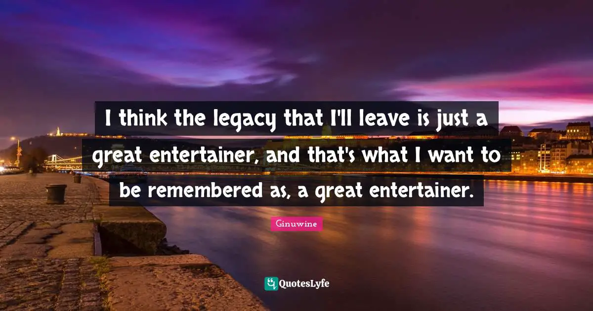 I think the legacy that I'll leave is just a great entertainer, and that's what I want to be remembered as, a great entertainer.
