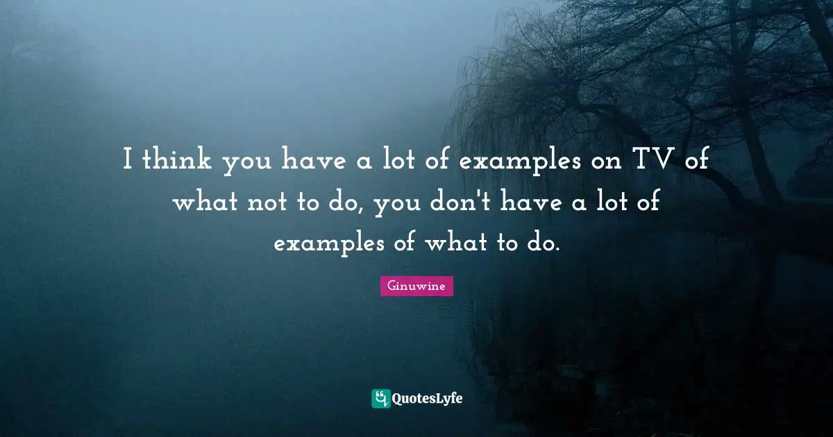 I think you have a lot of examples on TV of what not to do, you don't have a lot of examples of what to do.