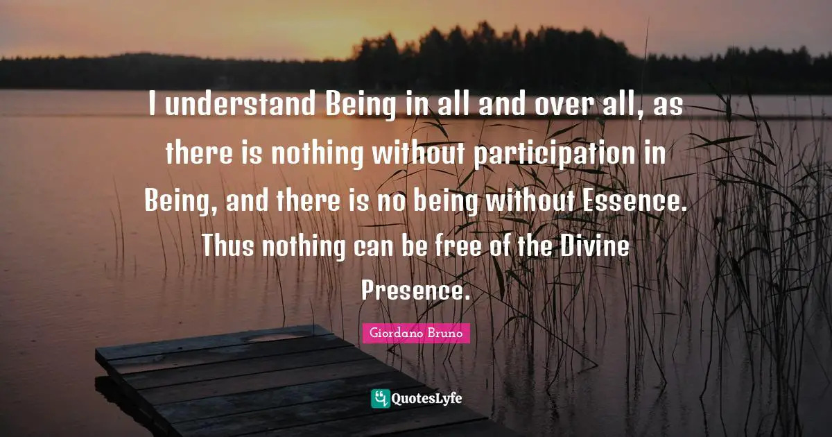 Giordano Bruno Quotes: "I understand Being in all and over all, as there is nothing without participation in Being, and there is no being without Essence. Thus nothing can be free of the Divine Presence."