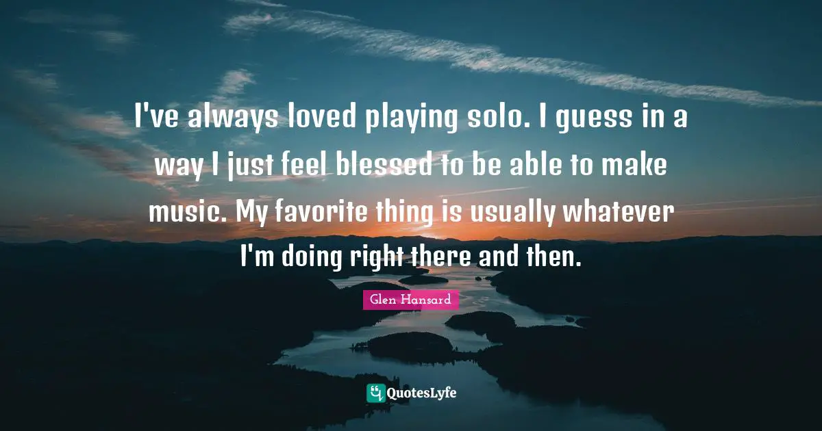 I've always loved playing solo. I guess in a way I just feel blessed to be able to make music. My favorite thing is usually whatever I'm doing right there and then.