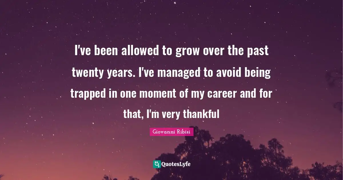 I've been allowed to grow over the past twenty years. I've managed to avoid being trapped in one moment of my career and for that, I'm very thankful