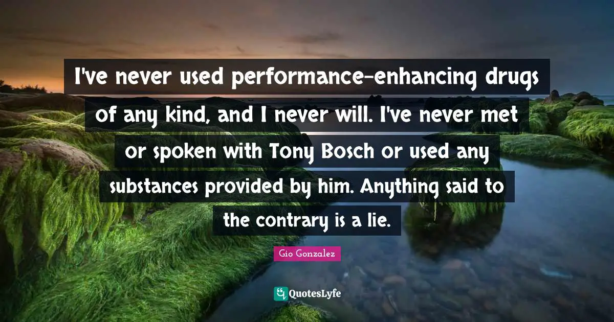 I've never used performance-enhancing drugs of any kind, and I never will. I've never met or spoken with Tony Bosch or used any substances provided by him. Anything said to the contrary is a lie.