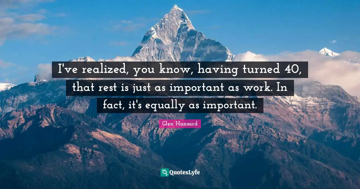 I've realized, you know, having turned 40, that rest is just as important as work. In fact, it's equally as important.