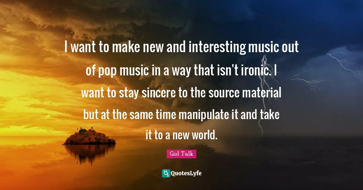 Girl Talk Quotes: "I want to make new and interesting music out of pop music in a way that isn't ironic. I want to stay sincere to the source material but at the same time manipulate it and take it to a new world."