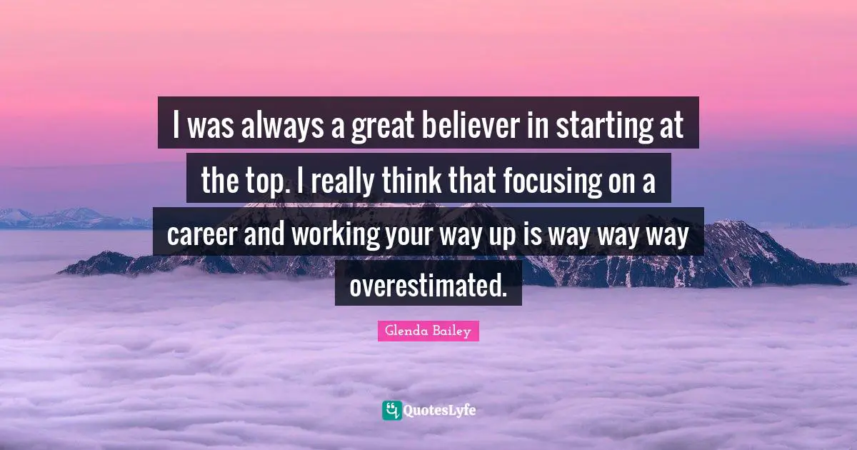 I was always a great believer in starting at the top. I really think that focusing on a career and working your way up is way way way overestimated.
