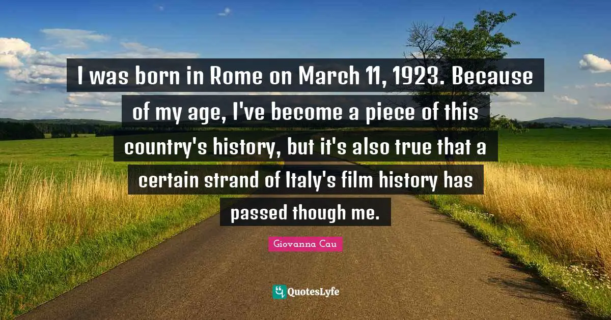 I was born in Rome on March 11, 1923. Because of my age, I've become a piece of this country's history, but it's also true that a certain strand of Italy's film history has passed though me.