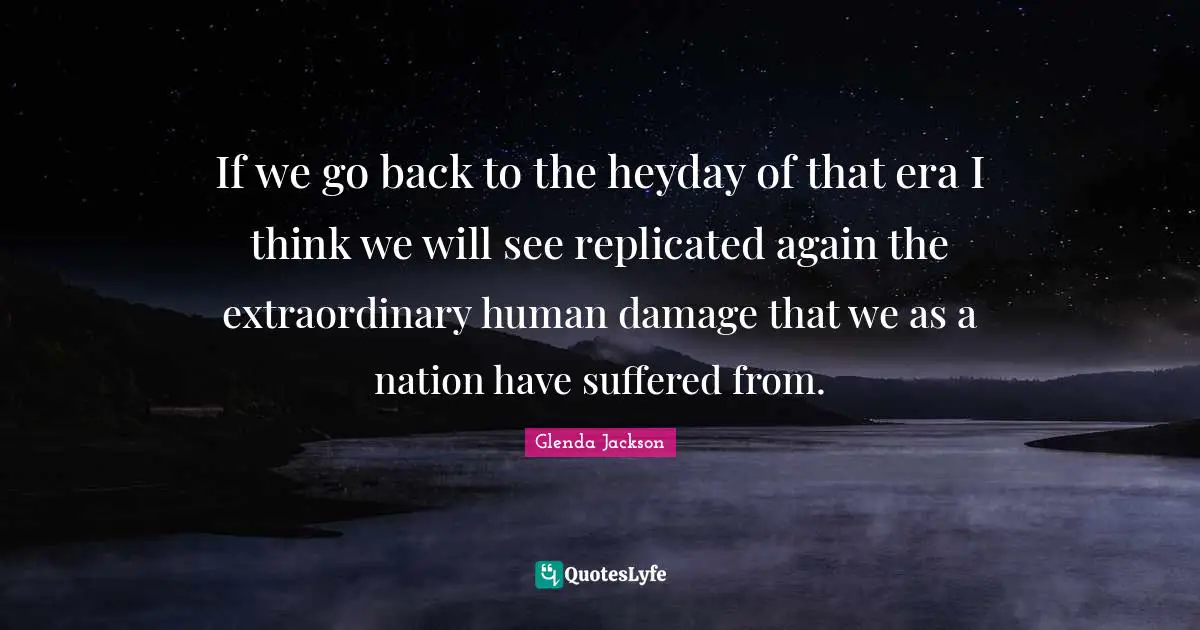 Glenda Jackson Quotes: "If we go back to the heyday of that era I think we will see replicated again the extraordinary human damage that we as a nation have suffered from."