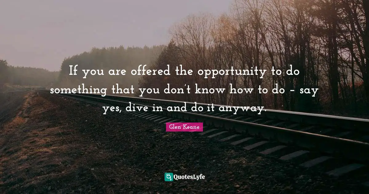 If you are offered the opportunity to do something that you don’t know how to do – say yes, dive in and do it anyway.