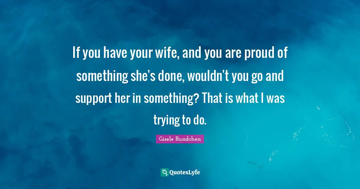 If you have your wife, and you are proud of something she's done, wouldn't you go and support her in something? That is what I was trying to do.