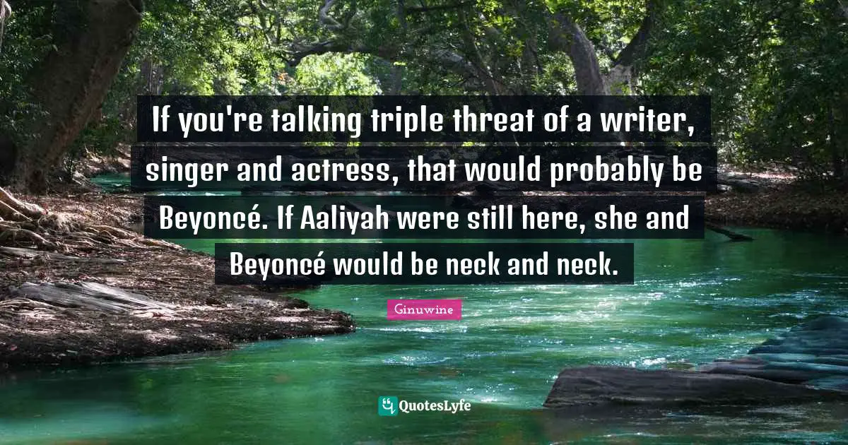 If you're talking triple threat of a writer, singer and actress, that would probably be Beyoncé. If Aaliyah were still here, she and Beyoncé would be neck and neck.