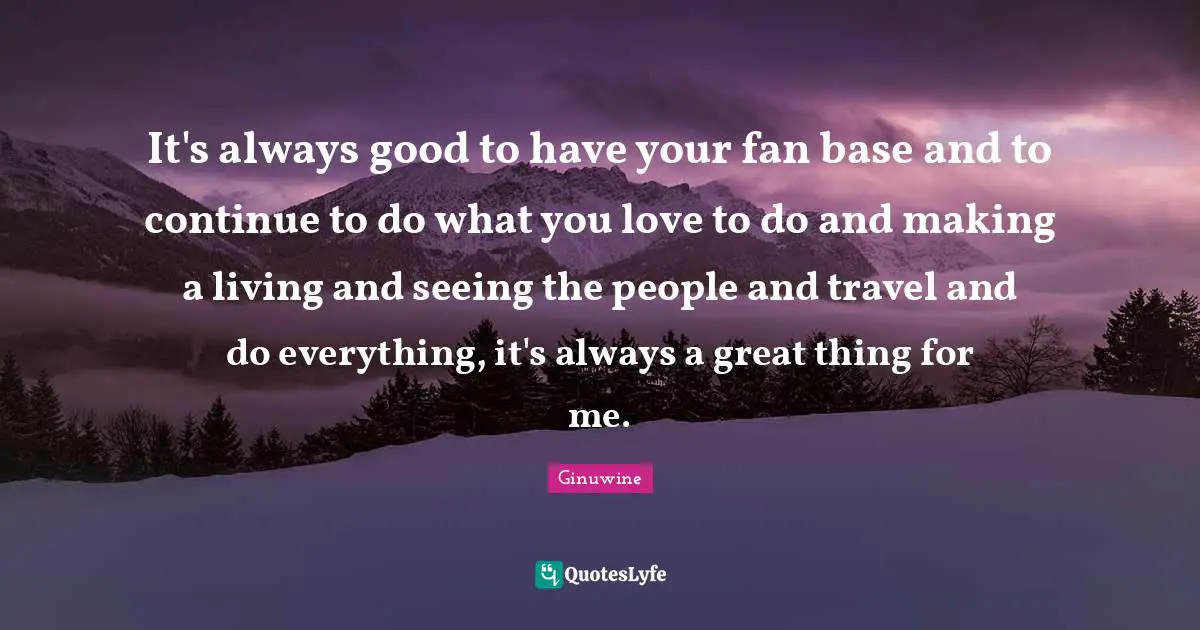 It's always good to have your fan base and to continue to do what you love to do and making a living and seeing the people and travel and do everything, it's always a great thing for me.