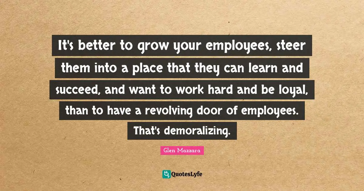 It's better to grow your employees, steer them into a place that they can learn and succeed, and want to work hard and be loyal, than to have a revolving door of employees. That's demoralizing.