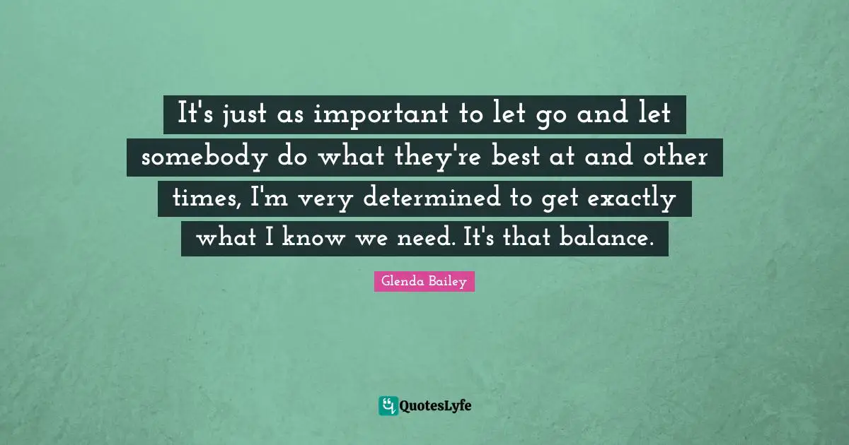 It's just as important to let go and let somebody do what they're best at and other times, I'm very determined to get exactly what I know we need. It's that balance.