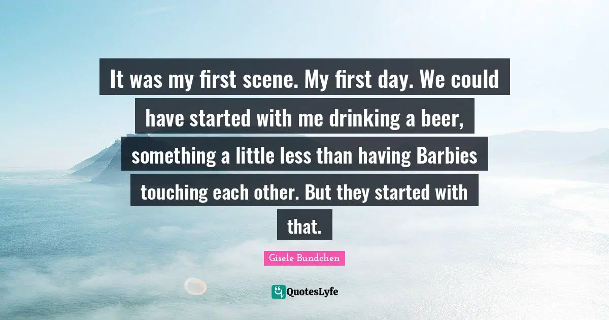 It was my first scene. My first day. We could have started with me drinking a beer, something a little less than having Barbies touching each other. But they started with that.