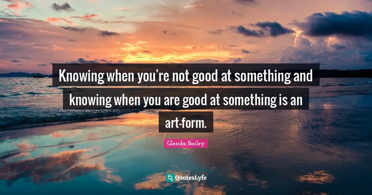 Knowing when you're not good at something and knowing when you are good at something is an art-form.