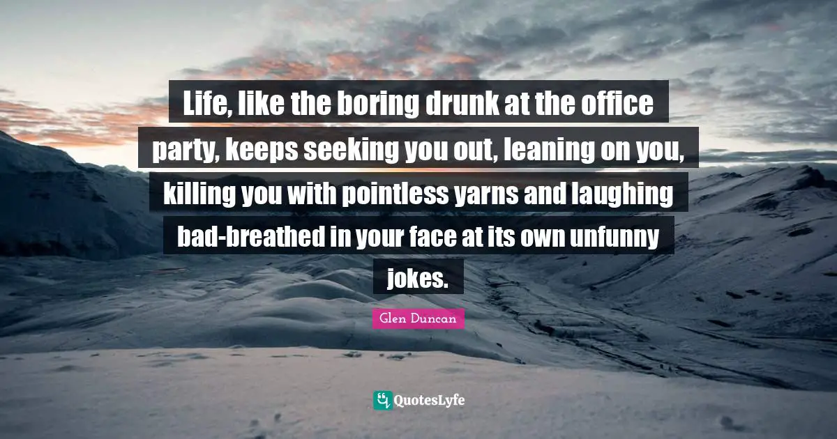 Life, like the boring drunk at the office party, keeps seeking you out, leaning on you, killing you with pointless yarns and laughing bad-breathed in your face at its own unfunny jokes.
