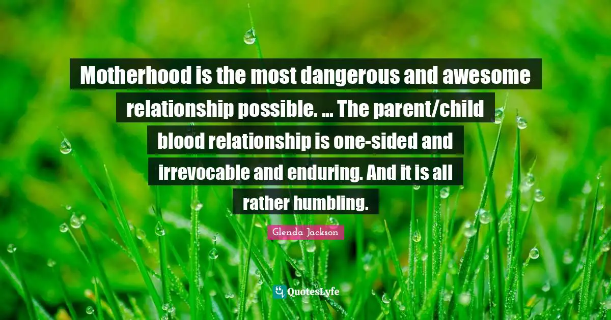 Glenda Jackson Quotes: "Motherhood is the most dangerous and awesome relationship possible. ... The parent/child blood relationship is one-sided and irrevocable and enduring. And it is all rather humbling."