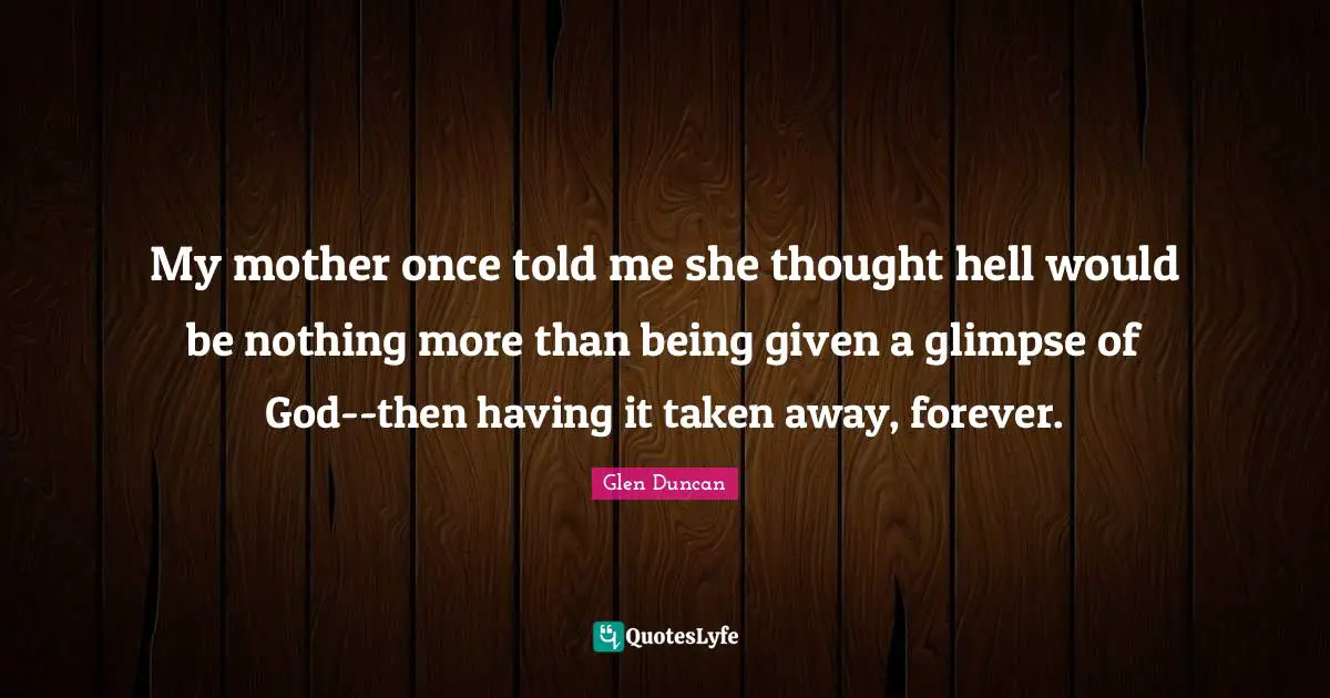 My mother once told me she thought hell would be nothing more than being given a glimpse of God--then having it taken away, forever.