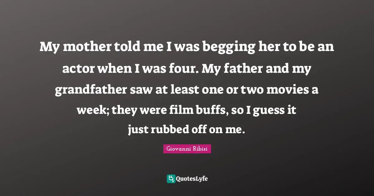 My mother told me I was begging her to be an actor when I was four. My father and my grandfather saw at least one or two movies a week; they were film buffs, so I guess it just rubbed off on me.