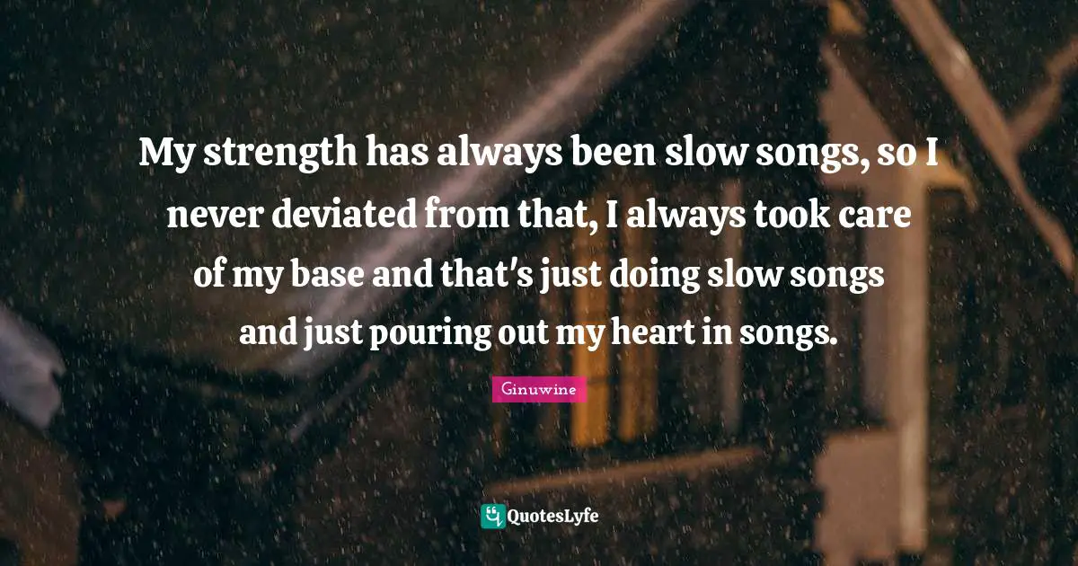 My strength has always been slow songs, so I never deviated from that, I always took care of my base and that's just doing slow songs and just pouring out my heart in songs.