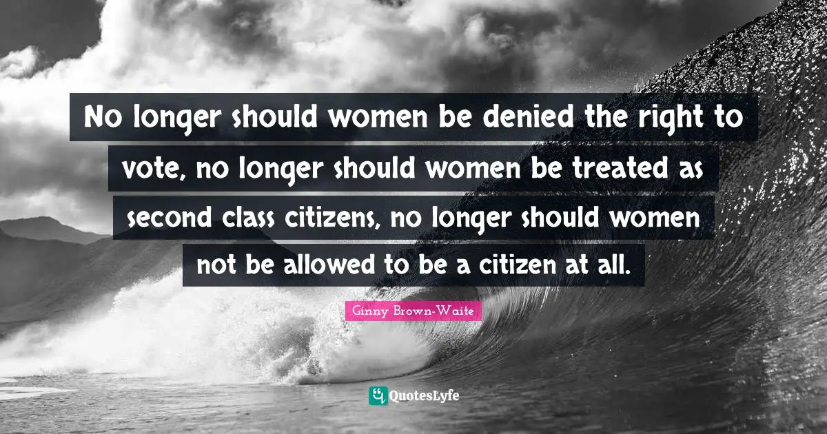 No longer should women be denied the right to vote, no longer should women be treated as second class citizens, no longer should women not be allowed to be a citizen at all.