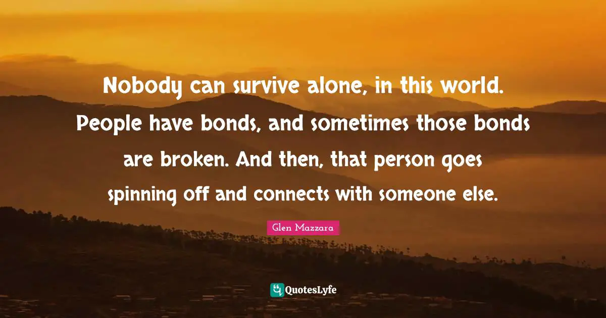 Nobody can survive alone, in this world. People have bonds, and sometimes those bonds are broken. And then, that person goes spinning off and connects with someone else.