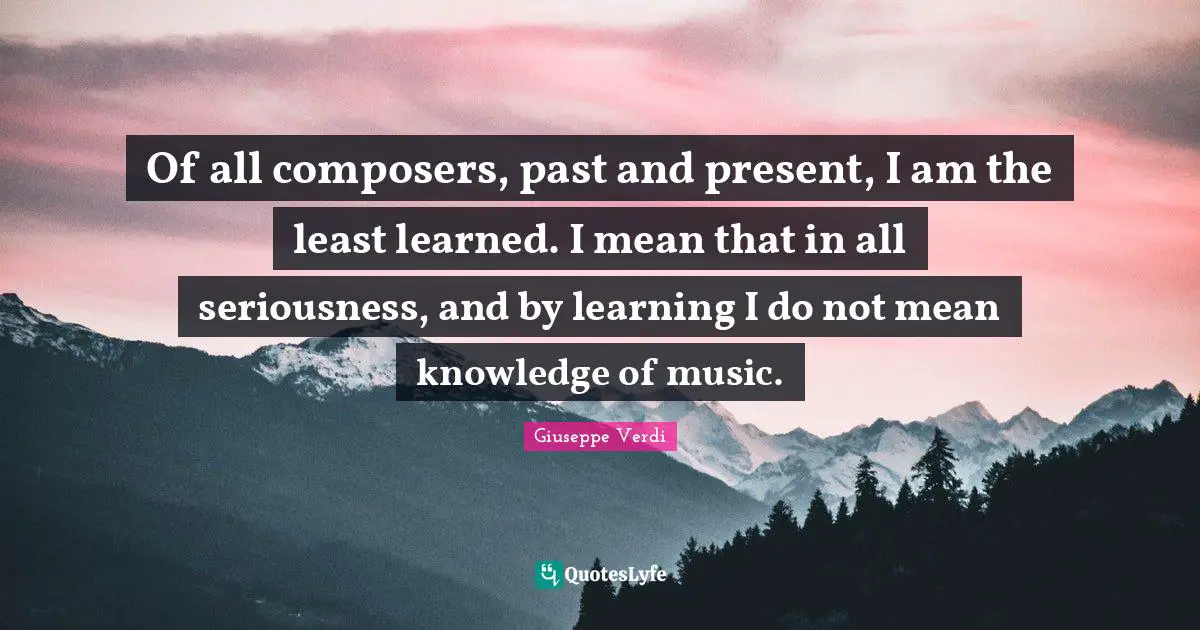 Of all composers, past and present, I am the least learned. I mean that in all seriousness, and by learning I do not mean knowledge of music.