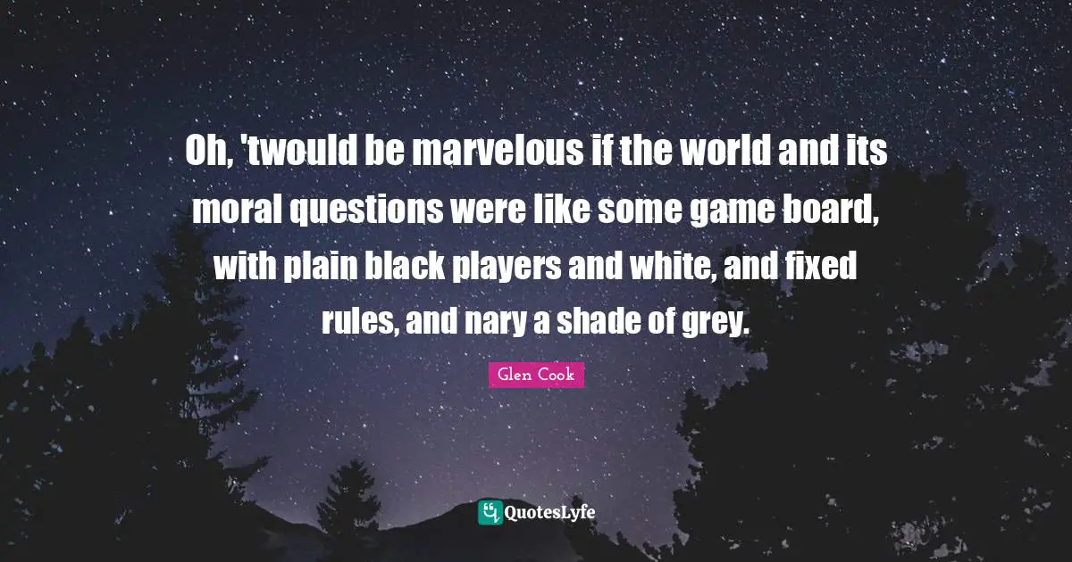 Oh, 'twould be marvelous if the world and its moral questions were like some game board, with plain black players and white, and fixed rules, and nary a shade of grey.