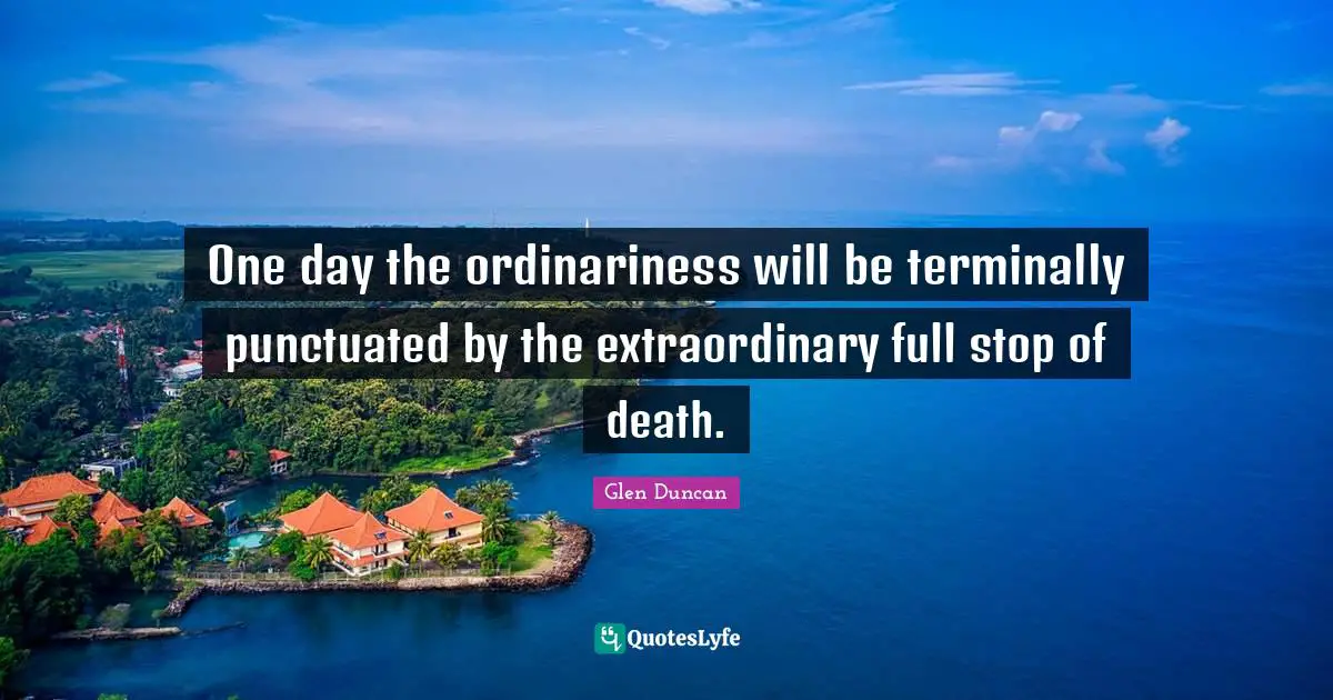 One day the ordinariness will be terminally punctuated by the extraordinary full stop of death.