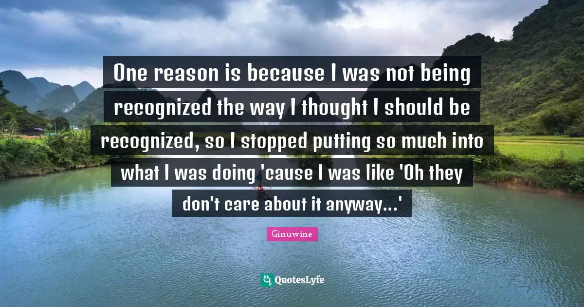 One reason is because I was not being recognized the way I thought I should be recognized, so I stopped putting so much into what I was doing 'cause I was like 'Oh they don't care about it anyway...'