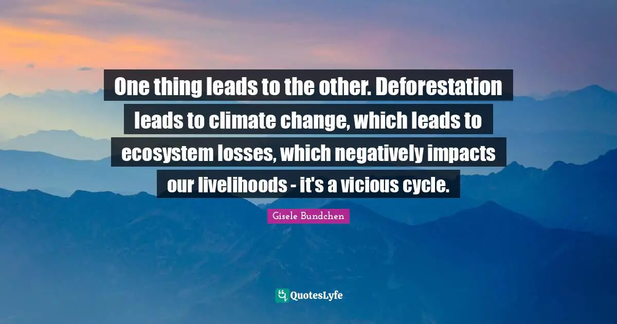 Gisele Bundchen Quotes: One thing leads to the other. Deforestation leads to climate change, which leads to ecosystem losses, which negatively impacts our livelihoods - it's a vicious cycle.