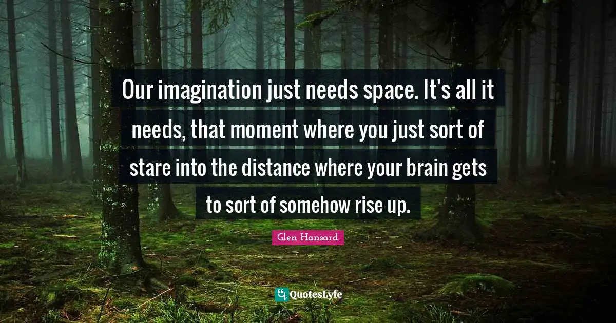 Our imagination just needs space. It's all it needs, that moment where you just sort of stare into the distance where your brain gets to sort of somehow rise up.