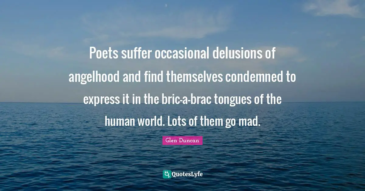 Poets suffer occasional delusions of angelhood and find themselves condemned to express it in the bric-a-brac tongues of the human world. Lots of them go mad.