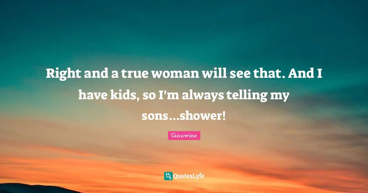 Right and a true woman will see that. And I have kids, so I'm always telling my sons...shower!