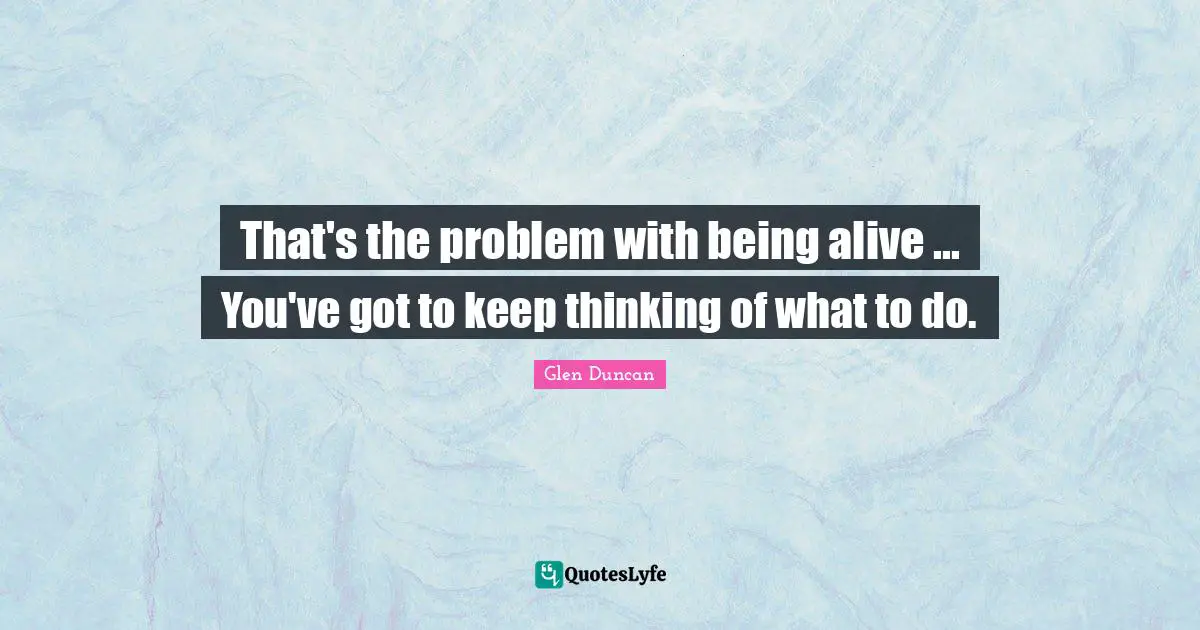 That's the problem with being alive ... You've got to keep thinking of what to do.