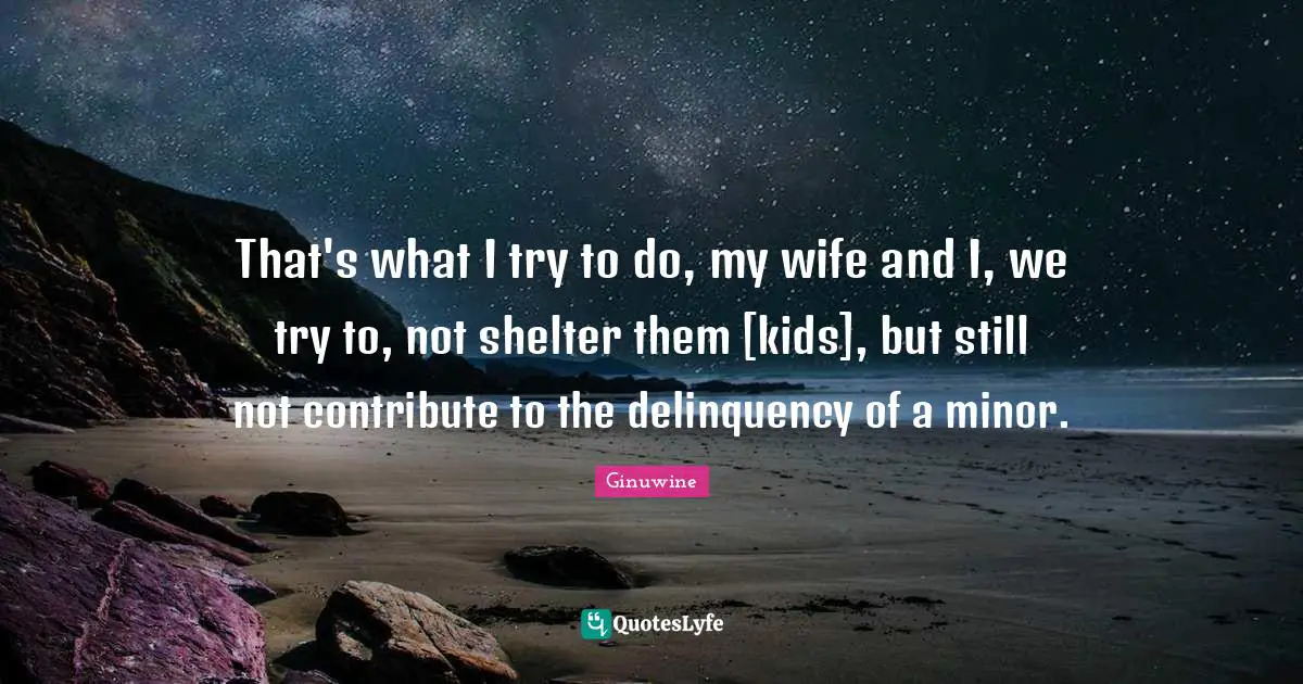 That's what I try to do, my wife and I, we try to, not shelter them [kids], but still not contribute to the delinquency of a minor.